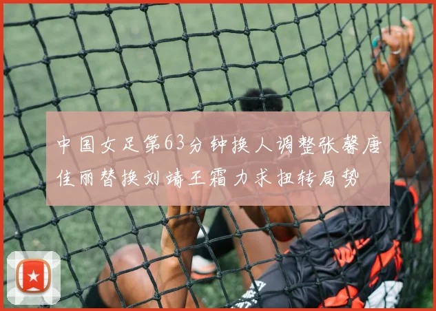 中国女足第63分钟换人调整张馨唐佳丽替换刘靖王霜力求扭转局势