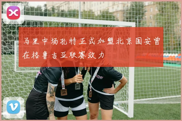 马里中场孔特正式加盟北京国安曾在格鲁吉亚联赛效力