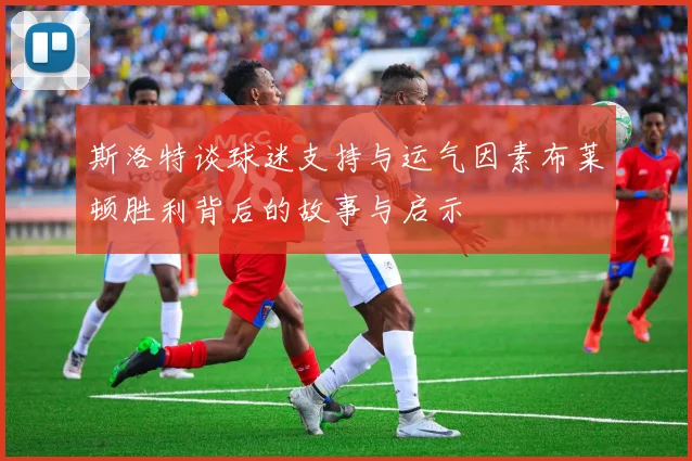 斯洛特谈球迷支持与运气因素布莱顿胜利背后的故事与启示