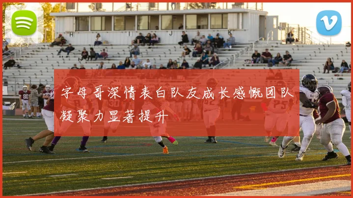 字母哥深情表白队友成长感慨团队凝聚力显著提升