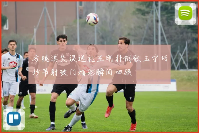 方镜淇失误送礼王刚扑倒张玉宁巧妙吊射破门精彩瞬间回顾
