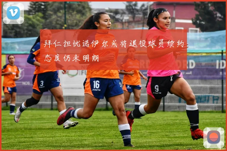 拜仁担忧诺伊尔或将退役球员续约态度仍未明朗