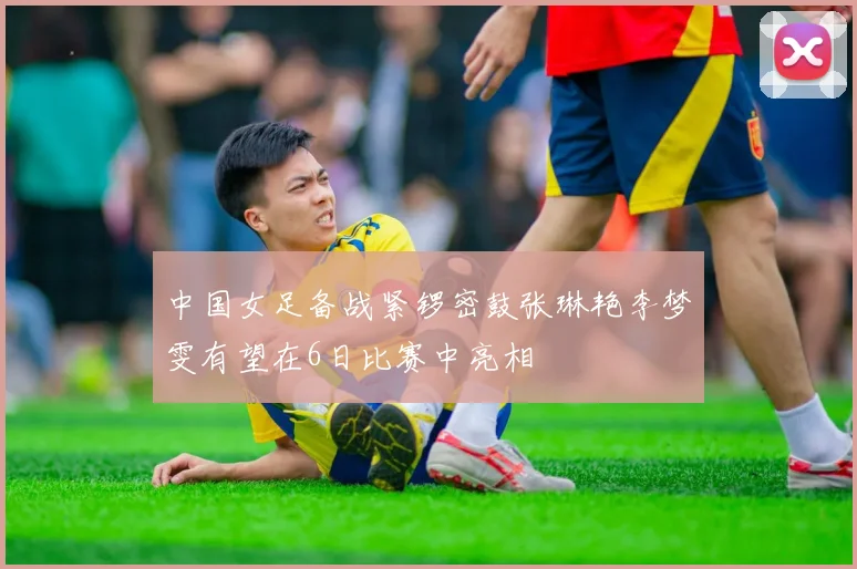 中国女足备战紧锣密鼓张琳艳李梦雯有望在6日比赛中亮相