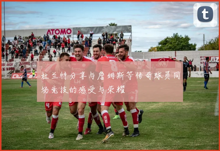 杜兰特分享与詹姆斯等传奇球员同场竞技的感受与荣耀