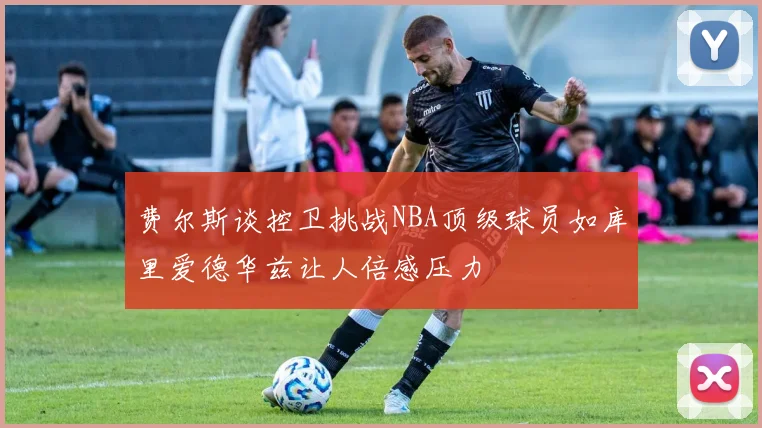 费尔斯谈控卫挑战NBA顶级球员如库里爱德华兹让人倍感压力