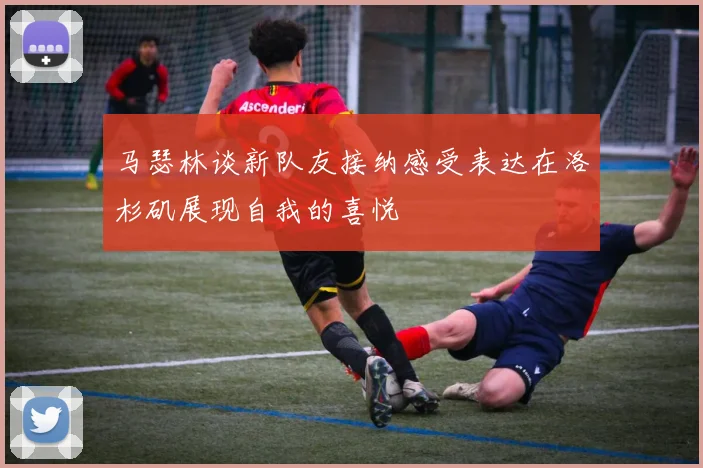 马瑟林谈新队友接纳感受表达在洛杉矶展现自我的喜悦