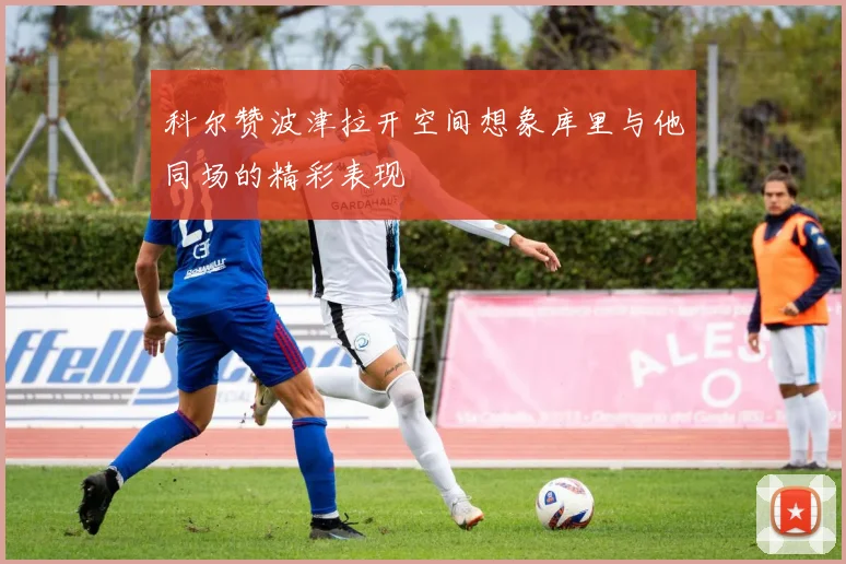 科尔赞波津拉开空间想象库里与他同场的精彩表现