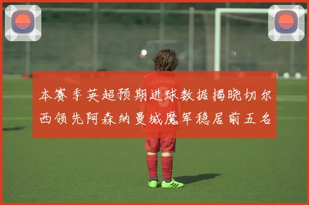 本赛季英超预期进球数据揭晓切尔西领先阿森纳曼城魔军稳居前五名