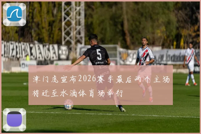 津门虎宣布2026赛季最后两个主场将迁至水滴体育场举行