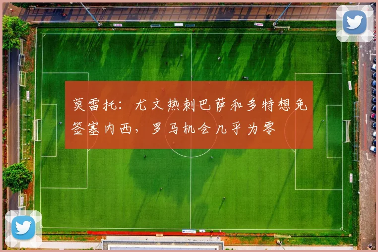 莫雷托：尤文热刺巴萨和多特想免签塞内西，罗马机会几乎为零