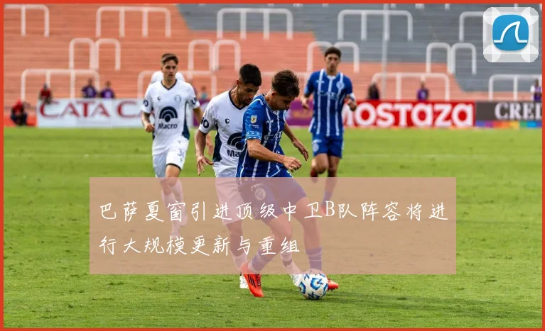 巴萨夏窗引进顶级中卫B队阵容将进行大规模更新与重组