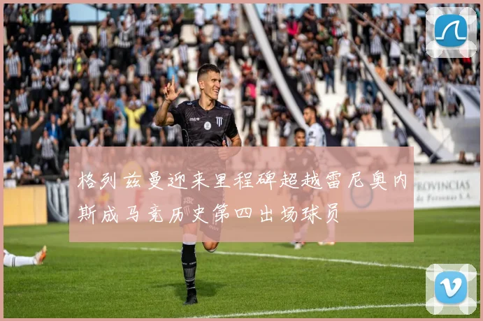 格列兹曼迎来里程碑超越雷尼奥内斯成马竞历史第四出场球员