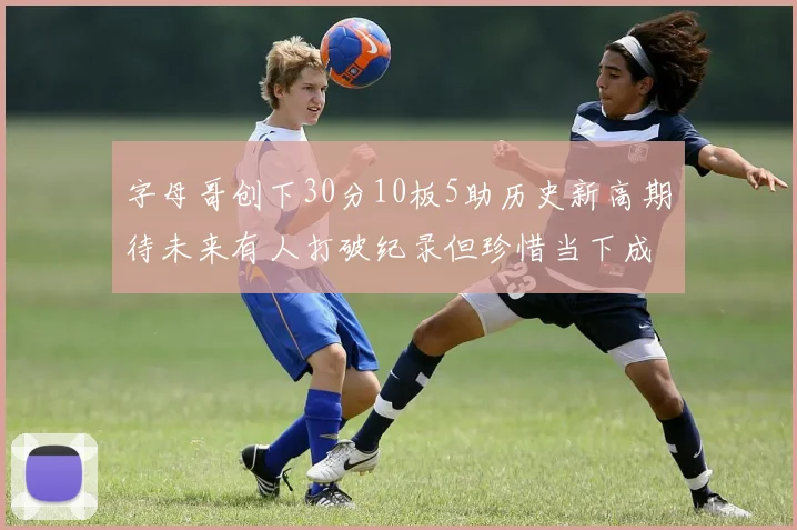 字母哥创下30分10板5助历史新高期待未来有人打破纪录但珍惜当下成就