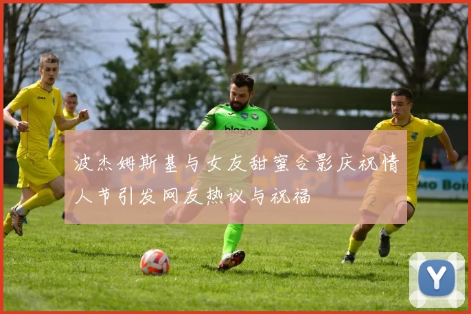 波杰姆斯基与女友甜蜜合影庆祝情人节引发网友热议与祝福