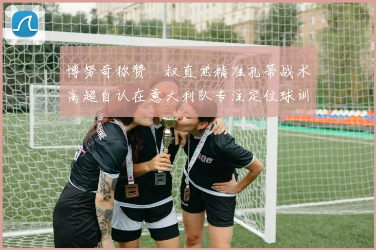 博努奇称赞囧叔直觉精准孔蒂战术高超自认在意大利队专注定位球训练