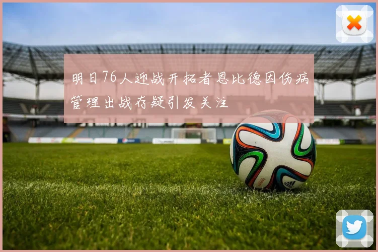 明日76人迎战开拓者恩比德因伤病管理出战存疑引发关注