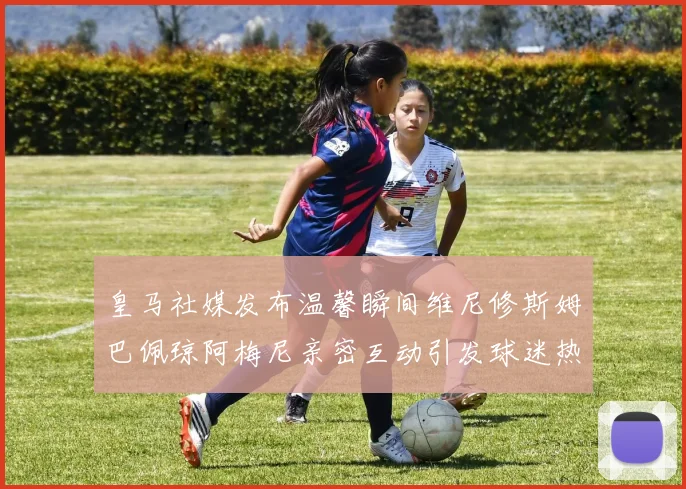 皇马社媒发布温馨瞬间维尼修斯姆巴佩琼阿梅尼亲密互动引发球迷热议