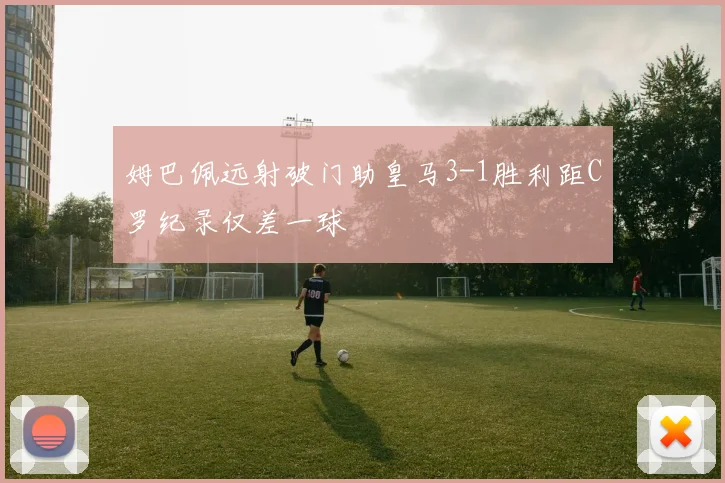 姆巴佩远射破门助皇马3-1胜利距C罗纪录仅差一球