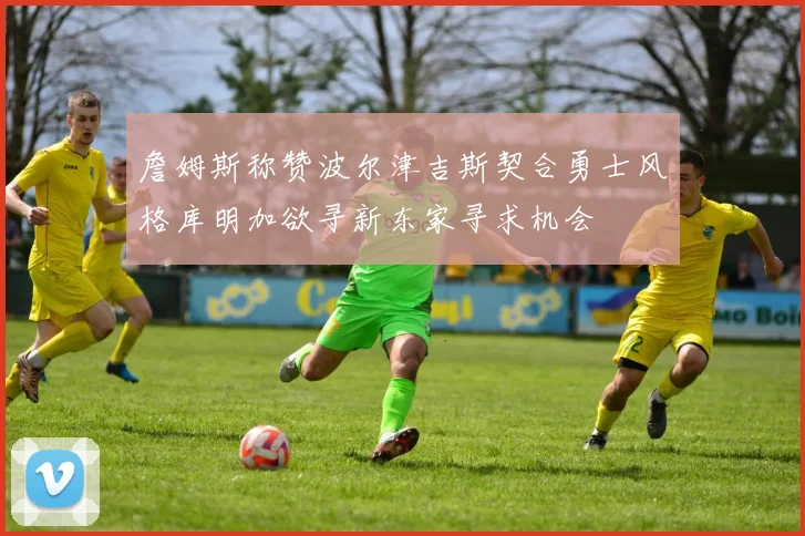 詹姆斯称赞波尔津吉斯契合勇士风格库明加欲寻新东家寻求机会