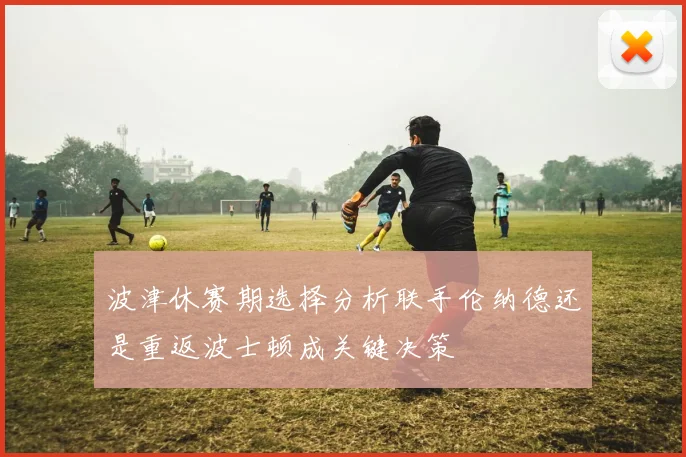 波津休赛期选择分析联手伦纳德还是重返波士顿成关键决策