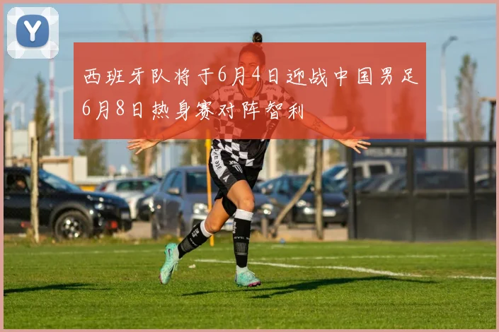 西班牙队将于6月4日迎战中国男足6月8日热身赛对阵智利