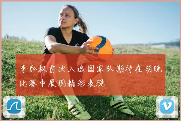 李弘权首次入选国家队期待在明晚比赛中展现精彩表现