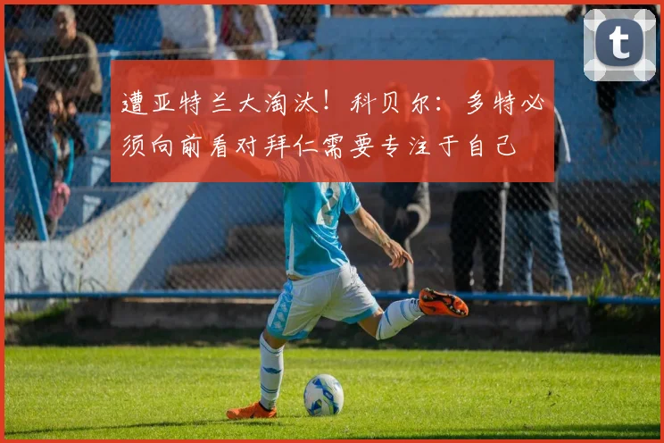 遭亚特兰大淘汰！科贝尔：多特必须向前看对拜仁需要专注于自己