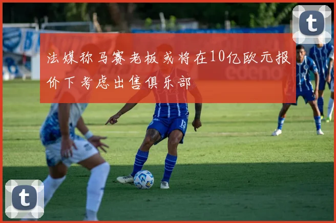 法媒称马赛老板或将在10亿欧元报价下考虑出售俱乐部